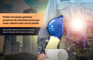 Waldo Fernández gestiona proyectos de infraestructura que unen a Nuevo León con la nación